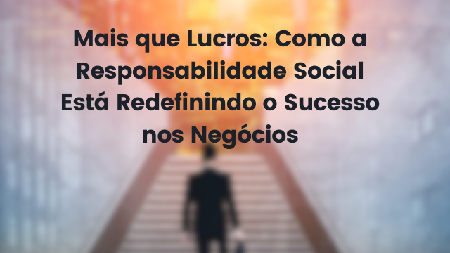 Mais que Lucros: Como a Responsabilidade Social Está Redefinindo o Sucesso nos Negócios