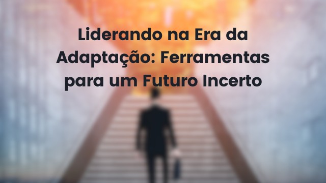 Liderando na Era da Adaptação: Ferramentas para um Futuro Incerto