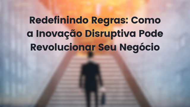 Redefinindo Regras: Como a Inovação Disruptiva Pode Revolucionar Seu Negócio