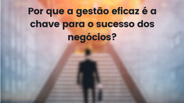 Por que a gestão eficaz é a chave para o sucesso dos negócios?